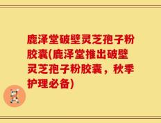 鹿泽堂破壁灵芝孢子粉胶囊(鹿泽堂推出破壁灵芝孢子粉胶囊，秋季护理必备)