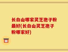 长白山哪家灵芝孢子粉最好(长白山灵芝孢子粉哪家好)