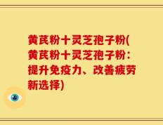 黄芪粉十灵芝孢子粉(黄芪粉十灵芝孢子粉：提升免疫力、改善疲劳新选择)