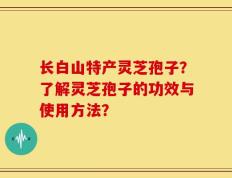 长白山特产灵芝孢子？了解灵芝孢子的功效与使用方法？
