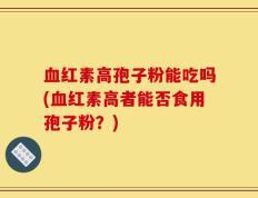血红素高孢子粉能吃吗(血红素高者能否食用孢子粉？)