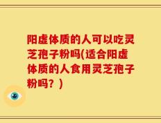阳虚体质的人可以吃灵芝孢子粉吗(适合阳虚体质的人食用灵芝孢子粉吗？)