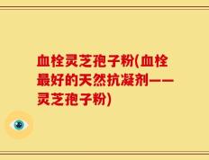 血栓灵芝孢子粉(血栓最好的天然抗凝剂——灵芝孢子粉)