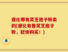 遵化哪有灵芝孢子粉卖的(遵化有售灵芝孢子粉，赶快购买！)