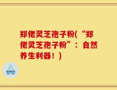 郑佬灵芝孢子粉(“郑佬灵芝孢子粉”：自然养生利器！)