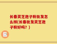 长春灵芝孢子粉批发怎么样(长春批发灵芝孢子粉好吗？)