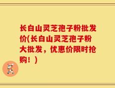 长白山灵芝孢子粉批发价(长白山灵芝孢子粉大批发，优惠价限时抢购！)