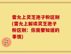 雷允上灵芝孢子粉区别(雷允上解读灵芝孢子粉区别：你需要知道的事情)