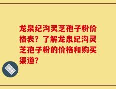 龙泉纪沟灵芝孢子粉价格表？了解龙泉纪沟灵芝孢子粉的价格和购买渠道？