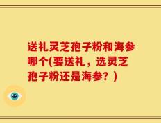 送礼灵芝孢子粉和海参哪个(要送礼，选灵芝孢子粉还是海参？)