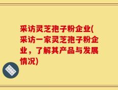 采访灵芝孢子粉企业(采访一家灵芝孢子粉企业，了解其产品与发展情况)