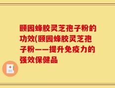 颐园蜂胶灵芝孢子粉的功效(颐园蜂胶灵芝孢子粉——提升免疫力的强效保健品