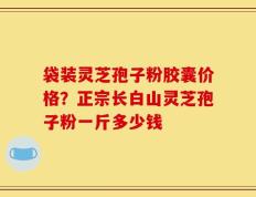 袋装灵芝孢子粉胶囊价格？正宗长白山灵芝孢子粉一斤多少钱