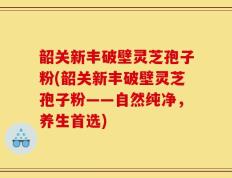 韶关新丰破壁灵芝孢子粉(韶关新丰破壁灵芝孢子粉——自然纯净，养生首选)
