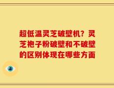 超低温灵芝破壁机？灵芝袍子粉破壁和不破壁的区别体现在哪些方面