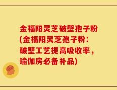 金福阳灵芝破壁孢子粉(金福阳灵芝孢子粉：破壁工艺提高吸收率，瑜伽房必备补品)