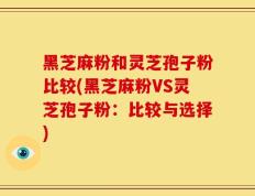 黑芝麻粉和灵芝孢子粉比较(黑芝麻粉VS灵芝孢子粉：比较与选择)