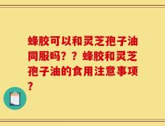 蜂胶可以和灵芝孢子油同服吗？？蜂胶和灵芝孢子油的食用注意事项？