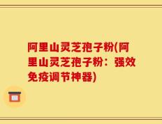 阿里山灵芝孢子粉(阿里山灵芝孢子粉：强效免疫调节神器)