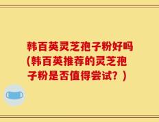 韩百英灵芝孢子粉好吗(韩百英推荐的灵芝孢子粉是否值得尝试？)
