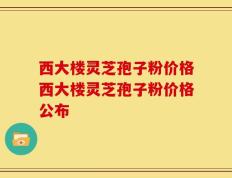 西大楼灵芝孢子粉价格西大楼灵芝孢子粉价格公布