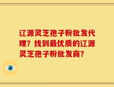 辽源灵芝孢子粉批发代理？找到最优质的辽源灵芝孢子粉批发商？