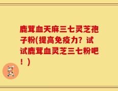 鹿茸血天麻三七灵芝孢子粉(提高免疫力？试试鹿茸血灵芝三七粉吧！)