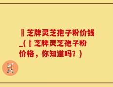 雲芝牌灵芝孢子粉价钱_(雲芝牌灵芝孢子粉价格，你知道吗？)