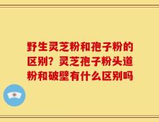 野生灵芝粉和孢子粉的区别？灵芝孢子粉头道粉和破壁有什么区别吗