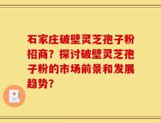 石家庄破壁灵芝孢子粉招商？探讨破壁灵芝孢子粉的市场前景和发展趋势？