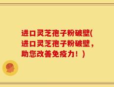 进口灵芝孢子粉破壁(进口灵芝孢子粉破壁，助您改善免疫力！)