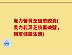 麦力若灵芝破壁胶囊(麦力若灵芝胶囊破壁，畅享健康生活)
