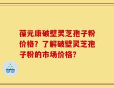 葆元康破壁灵芝孢子粉价格？了解破壁灵芝孢子粉的市场价格？