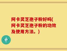 阿卡灵芝孢子粉好吗(阿卡灵芝孢子粉的功效及使用方法。)