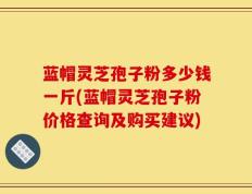 蓝帽灵芝孢子粉多少钱一斤(蓝帽灵芝孢子粉价格查询及购买建议)