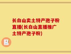长白山卖土特产孢子粉直播(长白山直播推广土特产孢子粉)