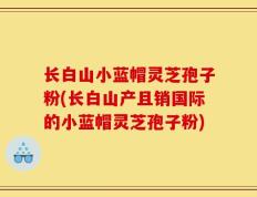 长白山小蓝帽灵芝孢子粉(长白山产且销国际的小蓝帽灵芝孢子粉)