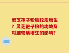 灵芝孢子粉脑较质增生？灵芝孢子粉的功效及对脑较质增生的影响？
