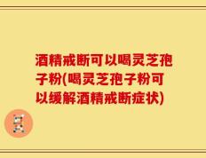 酒精戒断可以喝灵芝孢子粉(喝灵芝孢子粉可以缓解酒精戒断症状)