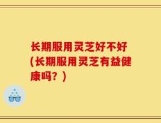 长期服用灵芝好不好 (长期服用灵芝有益健康吗？)