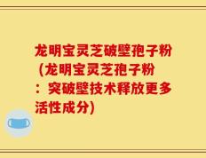 龙明宝灵芝破壁孢子粉 (龙明宝灵芝孢子粉：突破壁技术释放更多活性成分)