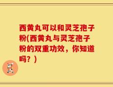 西黄丸可以和灵芝孢子粉(西黄丸与灵芝孢子粉的双重功效，你知道吗？)