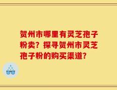 贺州市哪里有灵芝孢子粉卖？探寻贺州市灵芝孢子粉的购买渠道？