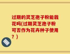 过期的灵芝孢子粉能栽花吗(过期灵芝孢子粉可否作为花卉种子使用？)