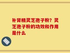 补肾精灵芝孢子粉？灵芝孢子粉的功效和作用是什么