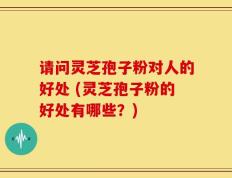 请问灵芝孢子粉对人的好处 (灵芝孢子粉的好处有哪些？)