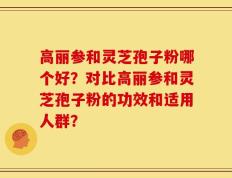 高丽参和灵芝孢子粉哪个好？对比高丽参和灵芝孢子粉的功效和适用人群？
