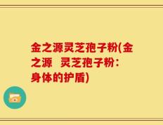 金之源灵芝孢子粉(金之源  灵芝孢子粉：身体的护盾)