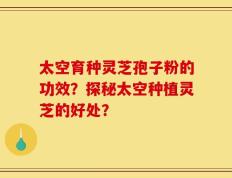 太空育种灵芝孢子粉的功效？探秘太空种植灵芝的好处？
