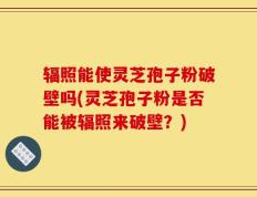 辐照能使灵芝孢子粉破壁吗(灵芝孢子粉是否能被辐照来破壁？)